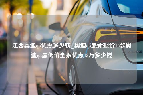 江西奥迪q5优惠多少钱_奥迪q5最新报价16款奥迪q5最低价全系优惠15万多少钱