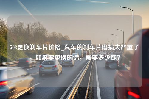 508更换刹车片价格_汽车的刹车片磨损太严重了，如果要更换的话，需要多少钱？