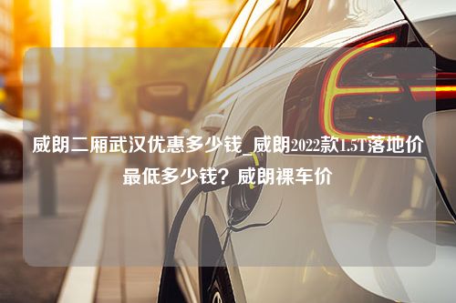 威朗二厢武汉优惠多少钱_威朗2022款1.5T落地价最低多少钱？威朗裸车价