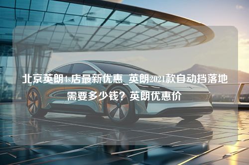 北京英朗4s店最新优惠_英朗2021款自动挡落地需要多少钱？英朗优惠价