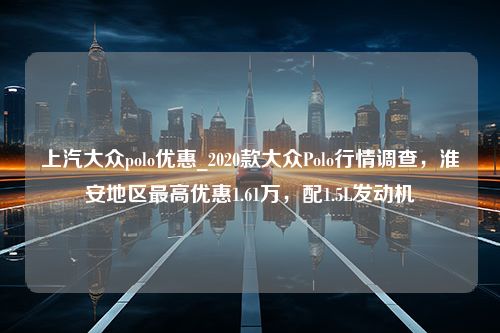 上汽大众polo优惠_2020款大众Polo行情调查，淮安地区最高优惠1.61万，配1.5L发动机