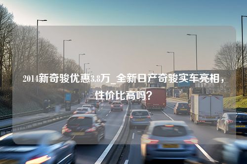 2014新奇骏优惠3.8万_全新日产奇骏实车亮相，性价比高吗？