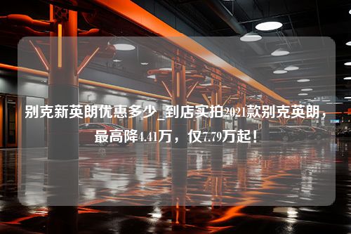 别克新英朗优惠多少_到店实拍2021款别克英朗，最高降4.41万，仅7.79万起！