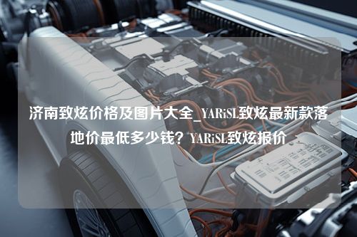 济南致炫价格及图片大全_YARiSL致炫最新款落地价最低多少钱？YARiSL致炫报价