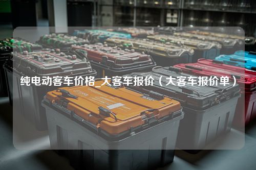 纯电动客车价格_大客车报价（大客车报价单）