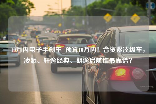 10万内电子手刹车_预算10万内！合资紧凑级车，凌派、轩逸经典、朗逸启航谁最靠谱？