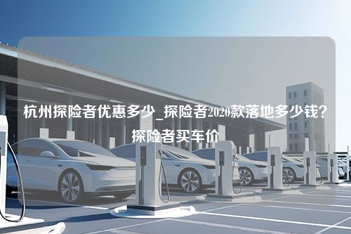 杭州探险者优惠多少_探险者2020款落地多少钱？探险者买车价