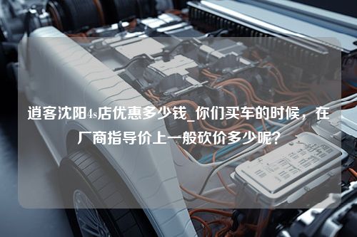 逍客沈阳4s店优惠多少钱_你们买车的时候，在厂商指导价上一般砍价多少呢？