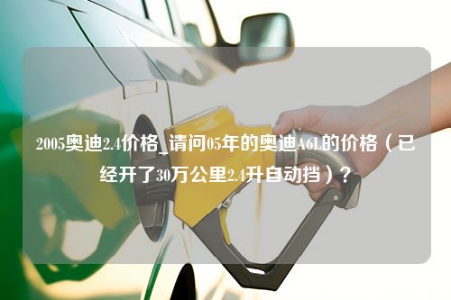 2005奥迪2.4价格_请问05年的奥迪A6L的价格（已经开了30万公里2.4升自动挡）？