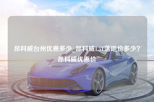 昂科威台州优惠多少_昂科威1.5T落地价多少？昂科威优惠价