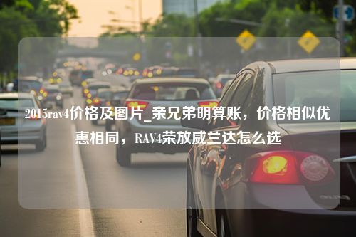 2015rav4价格及图片_亲兄弟明算账，价格相似优惠相同，RAV4荣放威兰达怎么选