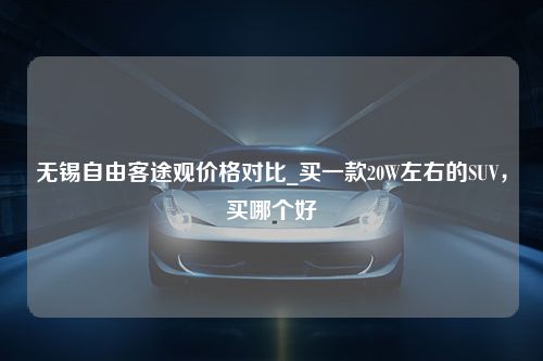 无锡自由客途观价格对比_买一款20W左右的SUV，买哪个好