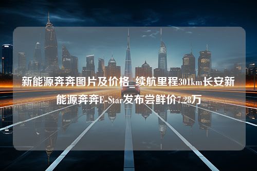 新能源奔奔图片及价格_续航里程301km长安新能源奔奔E-Star发布尝鲜价7.28万