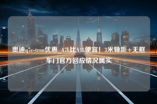 奥迪q7e-tron优惠_A7L比A4L便宜！3米轴距+无框车门官方回应情况属实