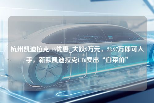 杭州凯迪拉克ct6优惠_大跌9万元，28.97万即可入手，新款凯迪拉克CT6卖出“白菜价”