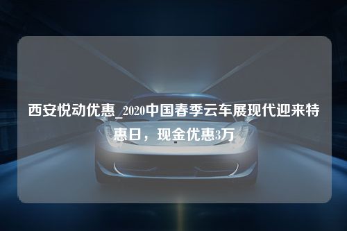 西安悦动优惠_2020中国春季云车展现代迎来特惠日，现金优惠3万