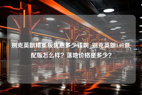 别克英朗精英版优惠多少钱啊_别克英朗1.0T低配版怎么样？落地价格是多少？