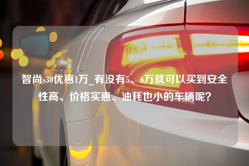 智尚s30优惠1万_有没有5、6万就可以买到安全性高、价格实惠、油耗也小的车辆呢？