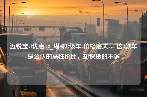 迈锐宝xl优惠3.8_堪称B级车-价格屠夫-，这4款车是公认的高性价比，却识货的不多