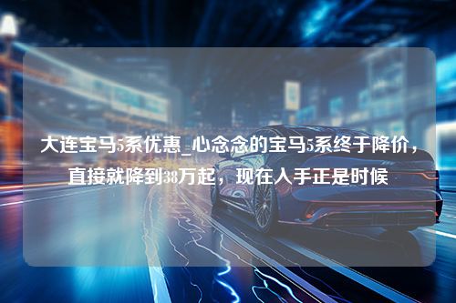 大连宝马5系优惠_心念念的宝马5系终于降价，直接就降到38万起，现在入手正是时候