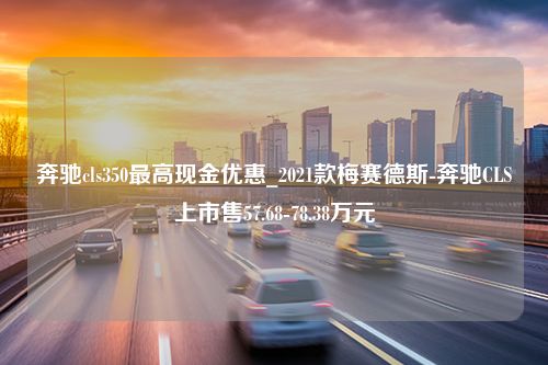 奔驰cls350最高现金优惠_2021款梅赛德斯-奔驰CLS上市售57.68-78.38万元