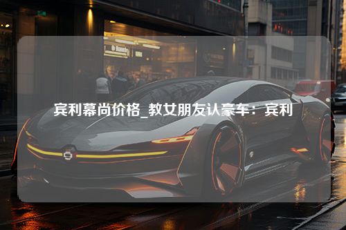 宾利幕尚价格_教女朋友认豪车：宾利