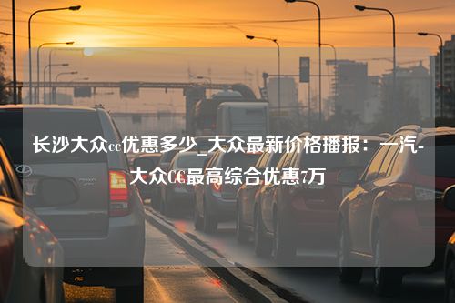 长沙大众cc优惠多少_大众最新价格播报：一汽-大众CC最高综合优惠7万