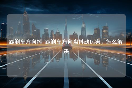 踩刹车方向抖_踩刹车方向盘抖动厉害，怎么解决