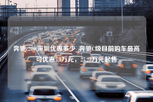 奔驰c200l深圳优惠多少_奔驰C级目前购车最高可优惠5.5万元，25.28万元起售