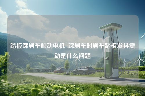 踏板踩刹车触动电机_踩刹车时刹车踏板发抖震动是什么问题