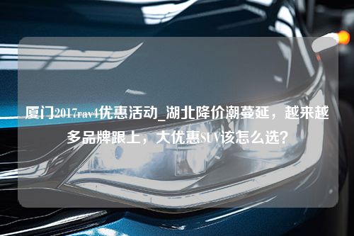 厦门2017rav4优惠活动_湖北降价潮蔓延，越来越多品牌跟上，大优惠SUV该怎么选？