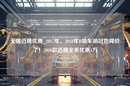 无锡迈腾优惠_2017年、2018年B级车销冠也降价了！2020款迈腾全系优惠4万