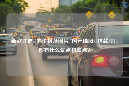 新款江淮s3的价格及图片_国产瑞风S3这款SUV，都有什么优点和缺点？