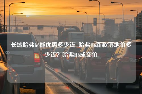 长城哈弗h6能优惠多少钱_哈弗H6新款落地价多少钱？哈弗H6成交价