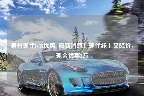 泉州现代ix35优惠_最新消息！现代线上又降价，现金优惠3万