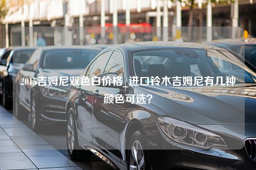 2015吉姆尼双色白价格_进口铃木吉姆尼有几种颜色可选？