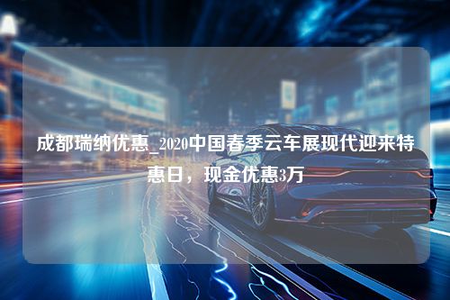 成都瑞纳优惠_2020中国春季云车展现代迎来特惠日，现金优惠3万