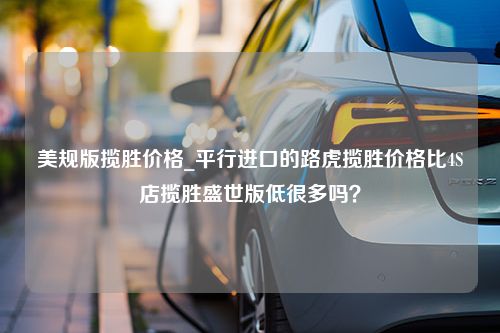 美规版揽胜价格_平行进口的路虎揽胜价格比4S店揽胜盛世版低很多吗？