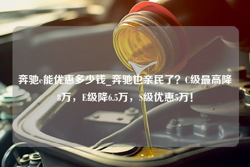 奔驰e能优惠多少钱_奔驰也亲民了？C级最高降8万，E级降6.5万，S级优惠5万！