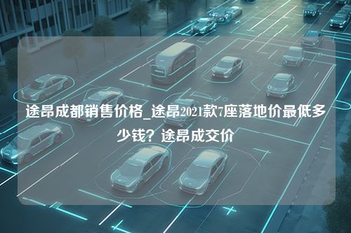 途昂成都销售价格_途昂2021款7座落地价最低多少钱？途昂成交价