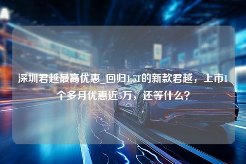 深圳君越最高优惠_回归1.5T的新款君越，上市1个多月优惠近5万，还等什么？