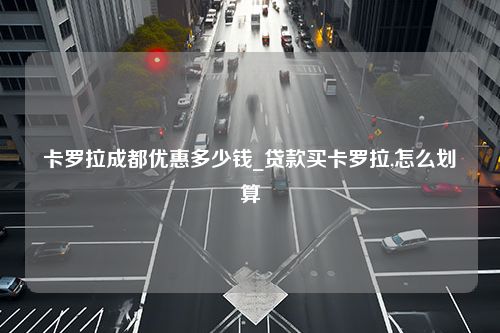 卡罗拉成都优惠多少钱_贷款买卡罗拉,怎么划算