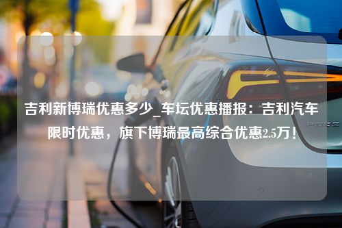 吉利新博瑞优惠多少_车坛优惠播报：吉利汽车限时优惠，旗下博瑞最高综合优惠2.5万！