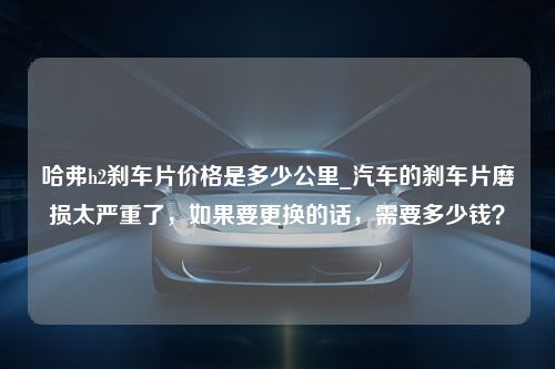 哈弗h2刹车片价格是多少公里_汽车的刹车片磨损太严重了，如果要更换的话，需要多少钱？