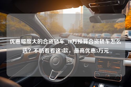 优惠幅度大的合资轿车_10万预算合资轿车怎么选？不妨看看这3款，最高优惠5万元