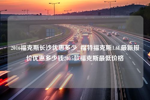 2016福克斯长沙优惠多少_福特福克斯1.6L最新报价优惠多少钱2015款福克斯最低价格