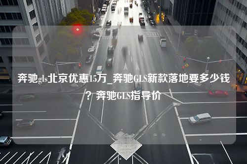 奔驰gls北京优惠15万_奔驰GLS新款落地要多少钱？奔驰GLS指导价