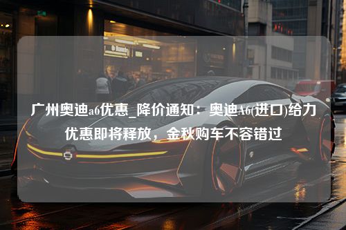 广州奥迪a6优惠_降价通知：奥迪A6(进口)给力优惠即将释放，金秋购车不容错过