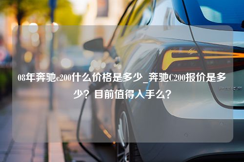 08年奔驰c200什么价格是多少_奔驰C200报价是多少？目前值得入手么？