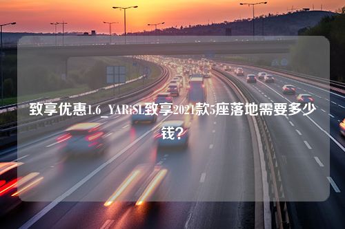 致享优惠1.6_YARiSL致享2021款5座落地需要多少钱？